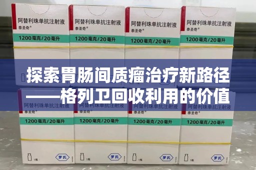 无锡探索胃肠间质瘤治疗新路径——格列卫回收利用的价值与前景