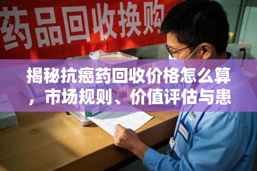 无锡揭秘抗癌药回收价格怎么算，市场规则、价值评估与患者权益