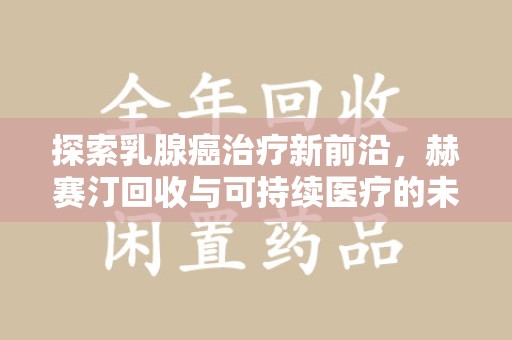 无锡探索乳腺癌治疗新前沿，赫赛汀回收与可持续医疗的未来