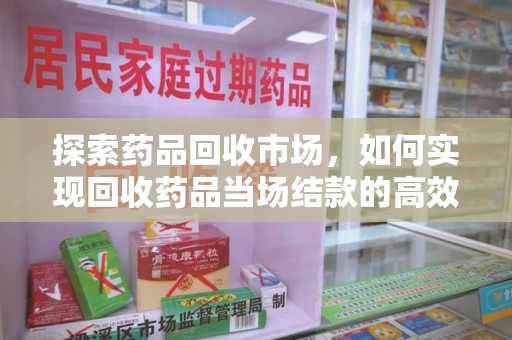 无锡探索药品回收市场，如何实现回收药品当场结款的高效模式