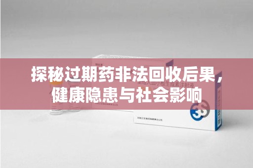 无锡探秘过期药非法回收后果，健康隐患与社会影响