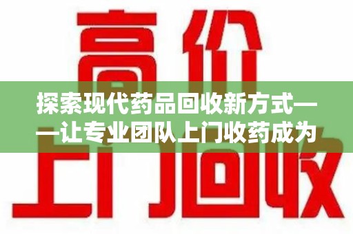 无锡探索现代药品回收新方式——让专业团队上门收药成为环保与健康的桥梁
