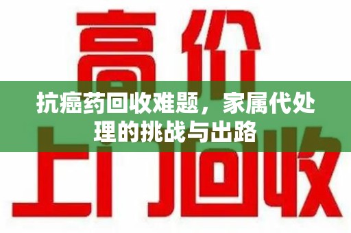 无锡抗癌药回收难题，家属代处理的挑战与出路