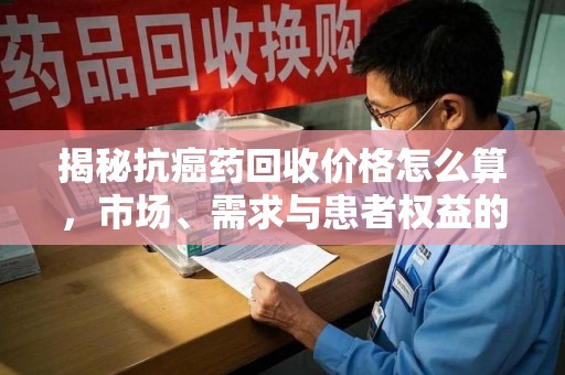 无锡揭秘抗癌药回收价格怎么算，市场、需求与患者权益的平衡之道