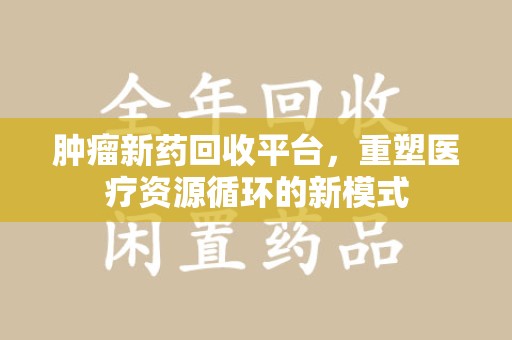 无锡肿瘤新药回收平台，重塑医疗资源循环的新模式