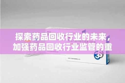 无锡探索药品回收行业的未来，加强药品回收行业监管的重要性