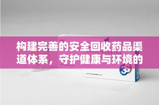 无锡构建完善的安全回收药品渠道体系，守护健康与环境的未来