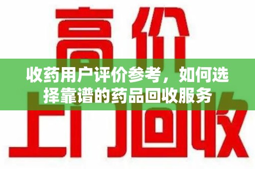 无锡收药用户评价参考，如何选择靠谱的药品回收服务
