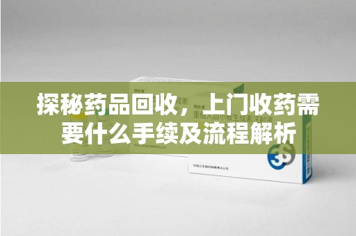 无锡探秘药品回收，上门收药需要什么手续及流程解析