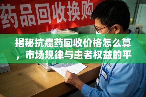 无锡揭秘抗癌药回收价格怎么算，市场规律与患者权益的平衡点