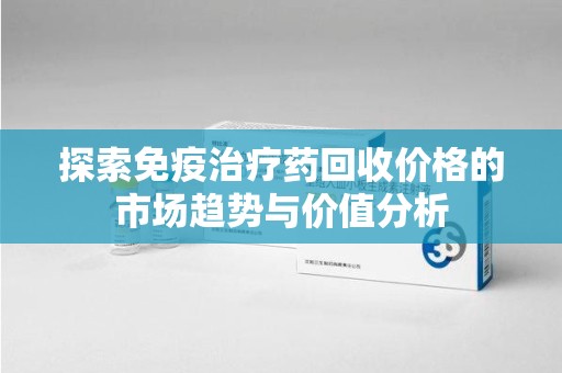 无锡探索免疫治疗药回收价格的市场趋势与价值分析