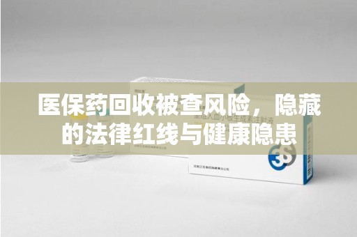 无锡医保药回收被查风险，隐藏的法律红线与健康隐患
