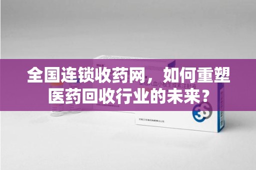 无锡全国连锁收药网，如何重塑医药回收行业的未来？