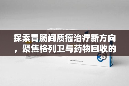 无锡探索胃肠间质瘤治疗新方向，聚焦格列卫与药物回收的未来