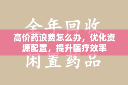 无锡高价药浪费怎么办，优化资源配置，提升医疗效率