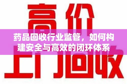 无锡药品回收行业监管，如何构建安全与高效的闭环体系