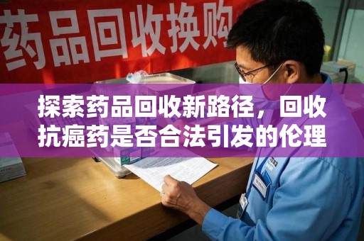 无锡探索药品回收新路径，回收抗癌药是否合法引发的伦理与法律思考