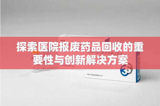 无锡探索医院报废药品回收的重要性与创新解决方案