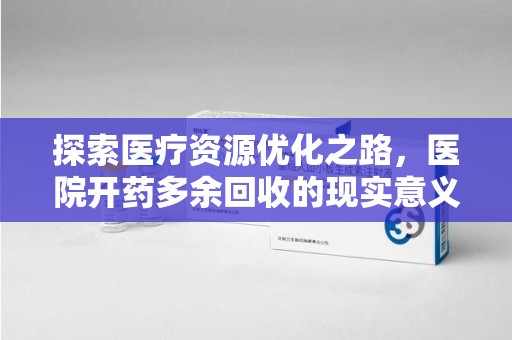 无锡探索医疗资源优化之路，医院开药多余回收的现实意义与未来方向