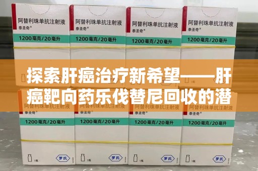 无锡探索肝癌治疗新希望——肝癌靶向药乐伐替尼回收的潜力与价值