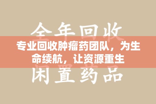 无锡专业回收肿瘤药团队，为生命续航，让资源重生