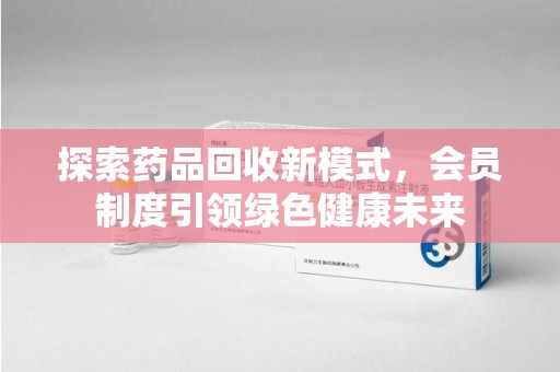 无锡探索药品回收新模式，会员制度引领绿色健康未来