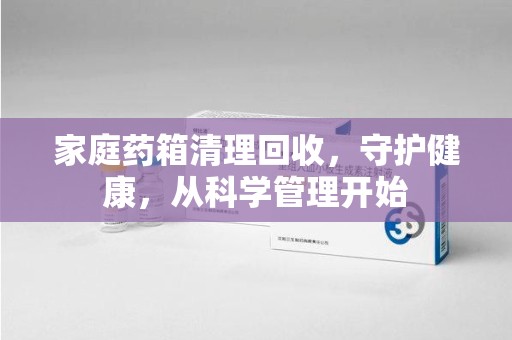 无锡家庭药箱清理回收，守护健康，从科学管理开始