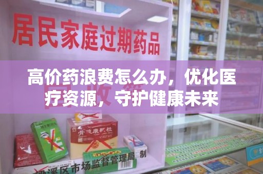 无锡高价药浪费怎么办，优化医疗资源，守护健康未来