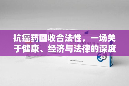 无锡抗癌药回收合法性，一场关于健康、经济与法律的深度探讨