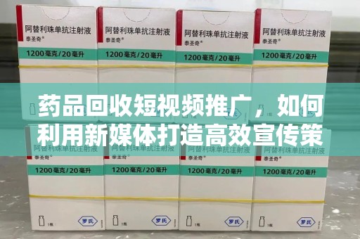 无锡药品回收短视频推广，如何利用新媒体打造高效宣传策略